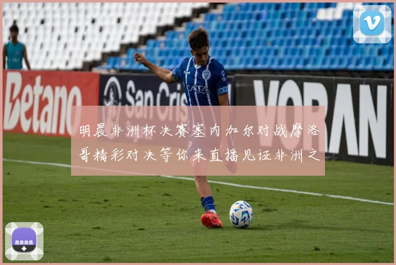 明晨非洲杯决赛塞内加尔对战摩洛哥精彩对决等你来直播见证非洲之王的诞生