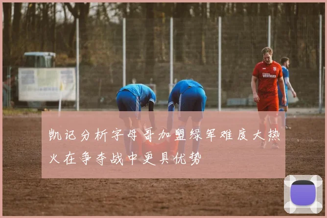 凯记分析字母哥加盟绿军难度大热火在争夺战中更具优势