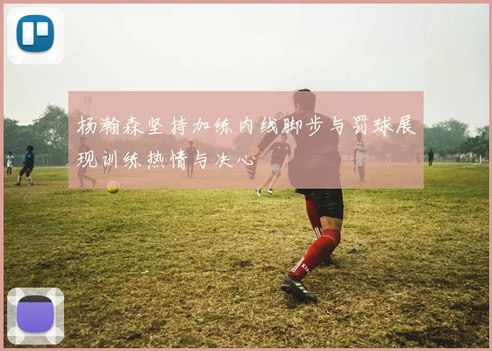 杨瀚森坚持加练内线脚步与罚球展现训练热情与决心