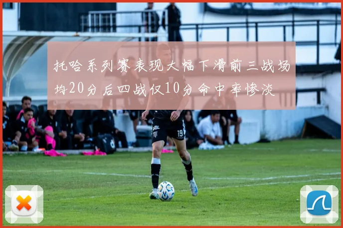 托哈系列赛表现大幅下滑前三战场均20分后四战仅10分命中率惨淡