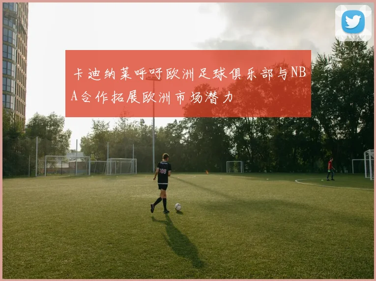 卡迪纳莱呼吁欧洲足球俱乐部与NBA合作拓展欧洲市场潜力