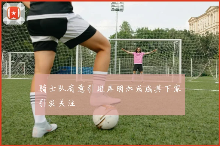 骑士队有意引进库明加或成其下家引发关注