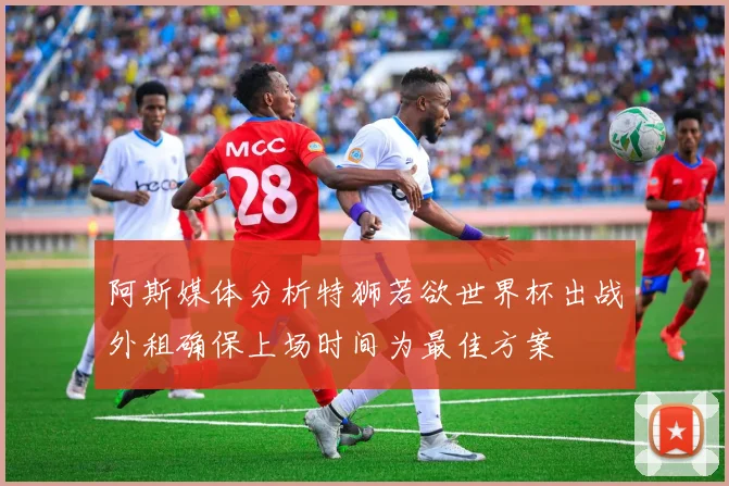 阿斯媒体分析特狮若欲世界杯出战外租确保上场时间为最佳方案