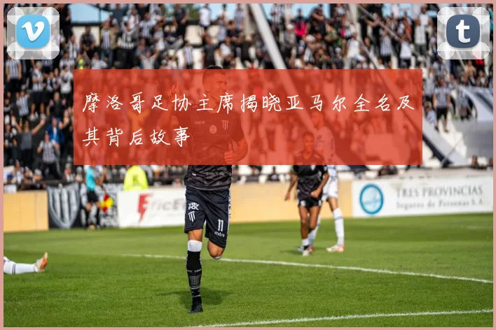 摩洛哥足协主席揭晓亚马尔全名及其背后故事