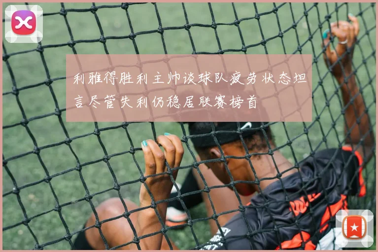 利雅得胜利主帅谈球队疲劳状态坦言尽管失利仍稳居联赛榜首