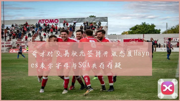 奇才对交易状元签持开放态度Haynes表示字母与SGA共存存疑