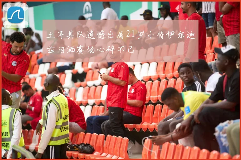 土耳其队遗憾出局21岁小将伊尔迪兹泪洒赛场心碎不已