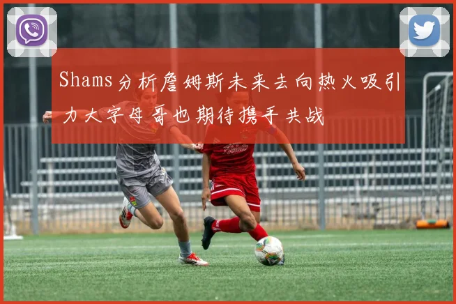Shams分析詹姆斯未来去向热火吸引力大字母哥也期待携手共战