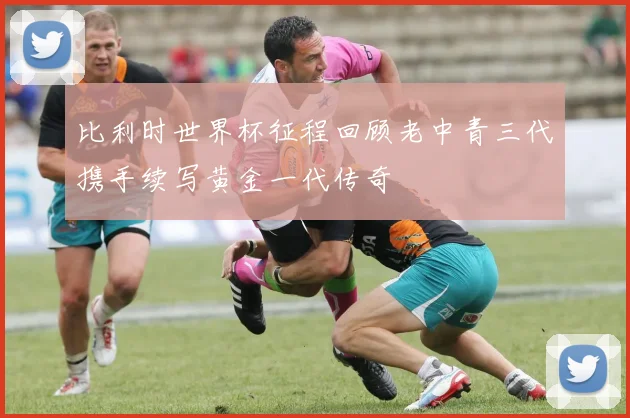 比利时世界杯征程回顾老中青三代携手续写黄金一代传奇
