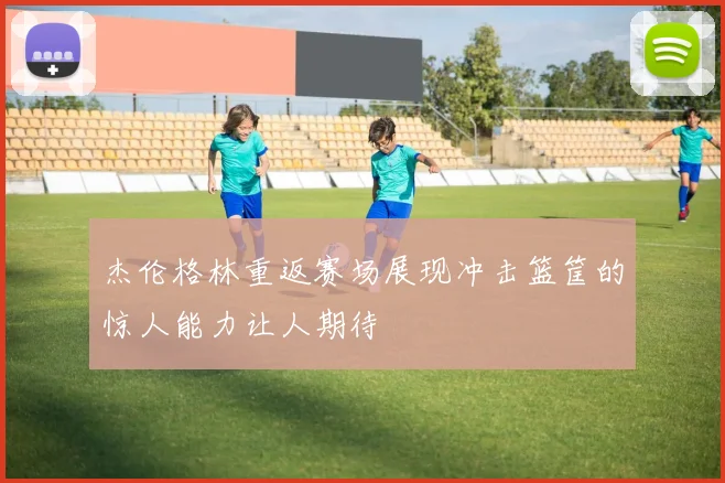 杰伦格林重返赛场展现冲击篮筐的惊人能力让人期待