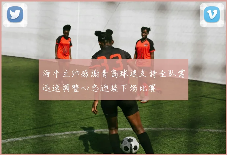 海牛主帅感谢青岛球迷支持全队需迅速调整心态迎接下场比赛