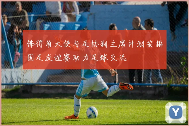 佛得角大使与足协副主席计划安排国足友谊赛助力足球交流