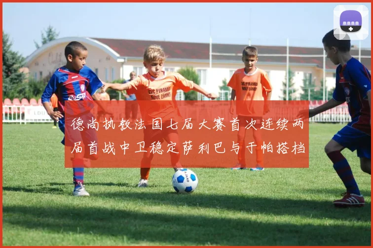 德尚执教法国七届大赛首次连续两届首战中卫稳定萨利巴与于帕搭档