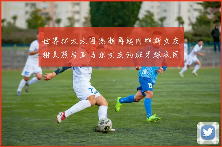 世界杯太太团热潮再起内维斯女友甜美照与亚马尔女友西班牙球衣同框秀