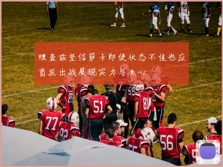 理查兹坚信萨卡即使状态不佳也应首发出战展现实力与决心