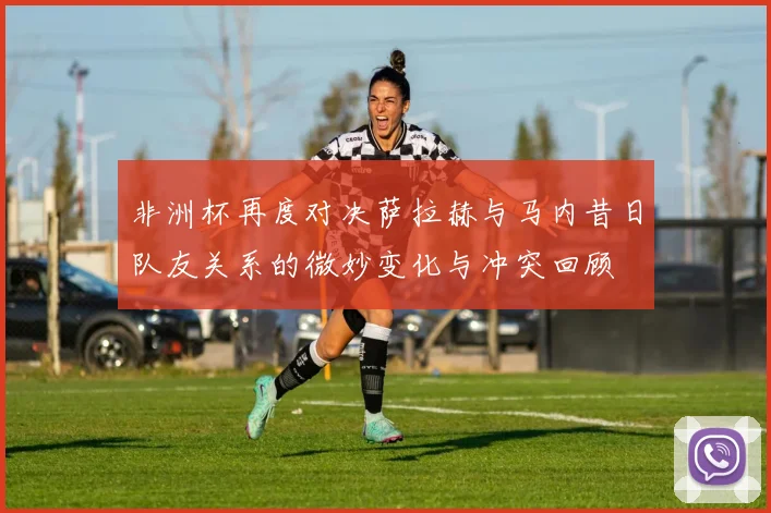 非洲杯再度对决萨拉赫与马内昔日队友关系的微妙变化与冲突回顾