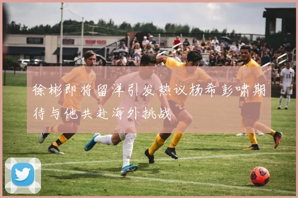 徐彬即将留洋引发热议杨希彭啸期待与他共赴海外挑战
