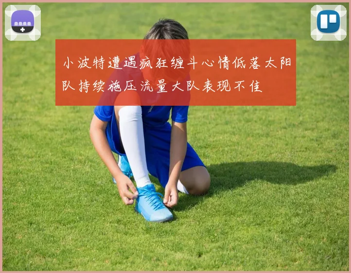 小波特遭遇疯狂缠斗心情低落太阳队持续施压流量大队表现不佳