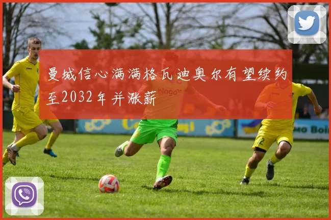 曼城信心满满格瓦迪奥尔有望续约至2032年并涨薪