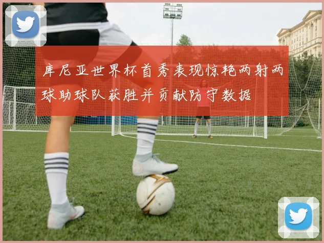 库尼亚世界杯首秀表现惊艳两射两球助球队获胜并贡献防守数据