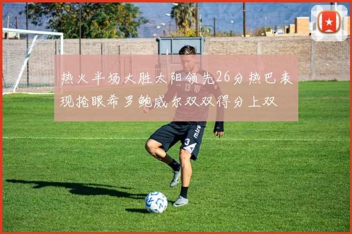 热火半场大胜太阳领先26分热巴表现抢眼希罗鲍威尔双双得分上双