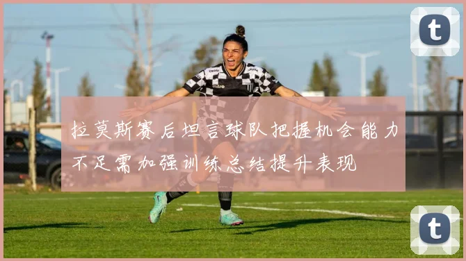 拉莫斯赛后坦言球队把握机会能力不足需加强训练总结提升表现